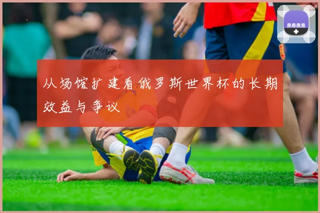 从场馆扩建看俄罗斯世界杯的长期效益与争议