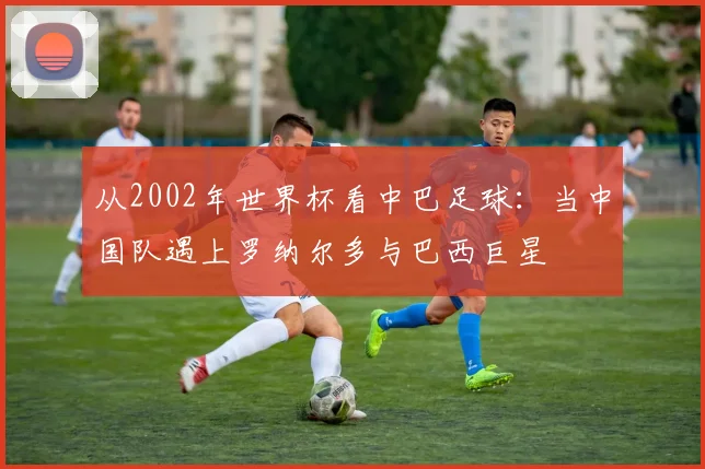 从2002年世界杯看中巴足球：当中国队遇上罗纳尔多与巴西巨星