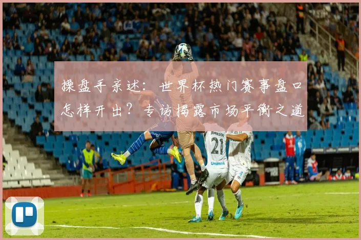 操盘手亲述：世界杯热门赛事盘口怎样开出？专访揭露市场平衡之道