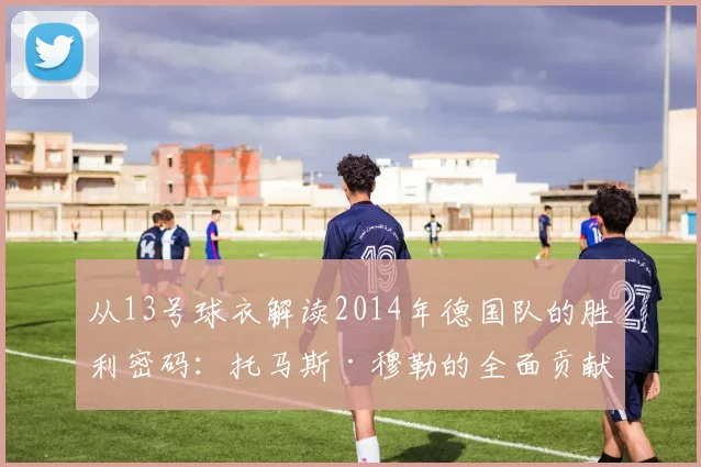 从13号球衣解读2014年德国队的胜利密码：托马斯·穆勒的全面贡献
